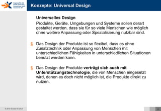 Konzepte: Universal Design Universelles Design Produkte, Geräte, Umgebungen und Systeme sollen derart gestaltet werden, dass sie für so viele Menschen wie möglich ohne weitere Anpassung oder Spezialisierung nutzbar sind. Das Design der Produkte ist so flexibel, dass es ohne Zusatztechnik oder Anpassung von Menschen mit unterschiedlichen Fähigkeiten in unterschiedlichen Situationen benutzt werden kann. Das Design der Produkte  verträgt sich auch mit Unterstützungstechnologie , die von Menschen eingesetzt wird, denen es doch nicht möglich ist, die Produkte direkt zu nutzen. 