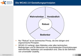 Die WCAG 2.0 Gestaltungsprinzipien Nur "Robust" ist ein technisches Prinzip, die drei übrigen sind ergonomische Prinzipien. WCAG 2.0 verlangt, dass Websites unter allen technischen Bedingungen und für Menschen mit verschiedensten Einschränkungen wahrnehmbar, bedienbar und verständlich sind. Dies ist die Definition von universeller Usability. Wahrnehmbar Bedienbar Verständlich Robust 