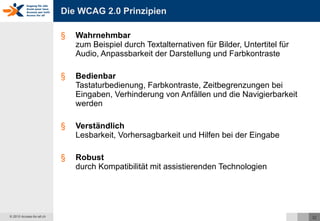 Die WCAG 2.0 Prinzipien Wahrnehmbar zum Beispiel durch Textalternativen für Bilder, Untertitel für Audio, Anpassbarkeit der Darstellung und Farbkontraste Bedienbar Tastaturbedienung, Farbkontraste, Zeitbegrenzungen bei Eingaben, Verhinderung von Anfällen und die Navigierbarkeit werden  Verständlich Lesbarkeit, Vorhersagbarkeit und Hilfen bei der Eingabe Robust durch Kompatibilität mit assistierenden Technologien 