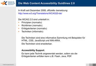 Die Web Content Accessibility Guidlines 2.0  In Kraft seit Dezember 2008, offizielle Übersetzung: http://www.w3.org/Translations/WCAG20-de/   Die WCAG 2.0 sind unterteilt in: Prinzipien (normativ) Richtlinien (normativ) Erfolgskriterien (normativ) Techniken (informativ) Die Techniken sind eine informative Sammlung mit Beispielen für HTML, CSS, JavaScript und WAI-ARIA.  Die Techniken sind erweiterbar. Accessibility Support . Es kann jede Technik angewendet werden, sofern sie die Erfolgskriterien erfüllen kann z.B. Flash, Java, PDF. 