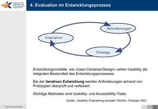 4. Evaluation im Entwicklungsprozess Entwicklungsmodelle, wie «User-Centered-Design» sehen Usability als integralen Bestandteil des Entwicklungsprozesses. Bei der  iterativen Entwicklung  werden Anforderungen anhand von Prototypen überprüft und verfeinert.  Wichtige Methoden sind Usability- und Accessibility-Tests. Quelle: „Usability Engineering kompakt“ Richter, Flückiger 2007. 