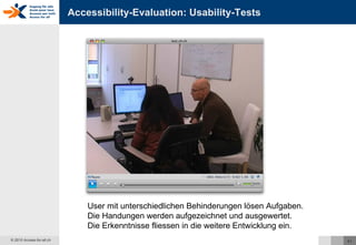 Accessibility-Evaluation: Usability-Tests User mit unterschiedlichen Behinderungen lösen Aufgaben. Die Handungen werden aufgezeichnet und ausgewertet. Die Erkenntnisse fliessen in die weitere Entwicklung ein. 