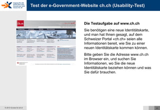Test der e-Government-Website ch.ch (Usability-Test) Die Testaufgabe auf www.ch.ch Sie benötigen eine neue Identitätskarte, und man hat Ihnen gesagt, auf dem Schweizer Portal «ch.ch» seien alle Informationen bereit, wie Sie zu einer neuen Identitätskarte kommen können.  Bitte geben Sie die Adresse www.ch.ch im Browser ein, und suchen Sie Informationen, wo Sie die neue Identitätskarte beziehen können und was Sie dafür brauchen. 