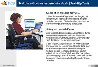 Test der e-Government-Website ch.ch (Usability-Test) Yvonne ist ein typischer User wie ... ... viele Schweizer Bürgerinnen und Bürger, die körperlich und kognitiv behindert sind. Kognitiv behindert bedeutet: Die Wahrnehmung und/oder Wahrnehmungsverarbeitung ist reduziert.  Hintergrund cerebrale Parese Eine cerebrale Bewegungsstörung entsteht durch eine Schädigung des Hirns in der Phase der motorischen Entwicklung, also vor, während oder nach der Geburt bis zum 5. Lebensjahr.  In den letzten Jahrzehnten ist ein Anstieg dieser Erkrankungen zu verzeichnen. Gründe dafür sind die Entwicklung und der Stand der heutigen Medizin, die das Überleben der Kinder stärker sichert, als es früher möglich war. Nach Angaben der Vereinigung Cerebral Schweiz sind über 14 000 Menschen von einer cerebralen Beeinträchtigung betroffen.  