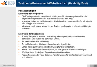 Test der e-Government-Website ch.ch (Usability-Test) Feststellungen Eindrücke der Testperson: Die Einstiegsseite ist zwar übersichtlich, aber für diese Aufgabe unklar, der Begriff «Privatpersonen» ist aus meiner Sicht zu weit weg. Irgendwie hat es zu viel Information, ich habe einen «sturmen Kopf», ich wüsste den Weg jetzt nicht mehr. Ich würde nach einem Versuch zum Telefon greifen oder nochmals mit Google probieren . Eindrücke der Beobachter: Für die Testperson war die Unterteilung «Privatpersonen, Unternehmen, Behörden» und «über die Schweiz» unklar. An zwei Stellen war Hilfe nötig. Zu viel Information führt zum Übersehen wichtiger Links. Lange Texte zum Scrollen sind schwierig für die Testperson. Kleine Links sind eine Geduldsprobe, da das genaue Treffen schwierig ist. Wichtige Infos (Links) am Textende wurden übersehen. Popup-Fenster oder neue Browser-Fenster waren für die Testperson verwirrend und störend.  