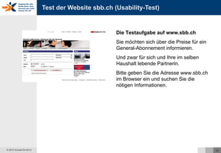 Test der Website sbb.ch (Usability-Test) Die Testaufgabe auf www.sbb.ch Sie möchten sich über die Preise für ein General-Abonnement informieren. Und zwar für sich und Ihre im selben Haushalt lebende Partnerin. Bitte geben Sie die Adresse www.sbb.ch im Browser ein und suchen Sie die nötigen Informationen. 