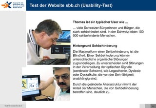 Test der Website sbb.ch (Usability-Test) Thomas ist ein typischer User wie ... ... viele Schweizer Bürgerinnen und Bürger, die stark sehbehindert sind. In der Schweiz leben 100 000 sehbehinderte Menschen.  Hintergrund Sehbehinderung Die Maximalform einer Sehbehinderung ist die Blindheit. Einer Sehbehinderung können unterschiedliche organische Störungen zugrundeliegen. Zu unterscheiden sind Störungen in der Verarbeitung der optischen Signale (cerebraler Sehsinn), wie Legasthenie, Dyslexie oder Dyskalkulie, die von der Seh-fähigkeit unabhängig sind.  Durch die geänderte Altersstruktur nimmt der Anteil der Menschen, die von Sehbehinderung betroffen sind, deutlich zu.  