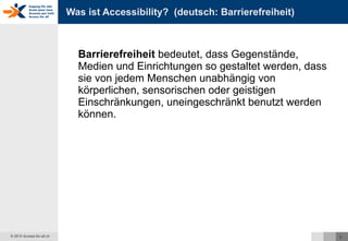 Was ist Accessibility?  (deutsch: Barrierefreiheit) Barrierefreiheit  bedeutet, dass Gegenstände, Medien und Einrichtungen so gestaltet werden, dass sie von jedem Menschen unabhängig von körperlichen, sensorischen oder geistigen Einschränkungen, uneingeschränkt benutzt werden können. 