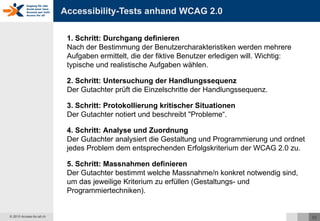 Accessibility-Tests anhand WCAG 2.0 1. Schritt: Durchgang definieren  Nach der Bestimmung der Benutzercharakteristiken werden mehrere Aufgaben ermittelt, die der fiktive Benutzer erledigen will. Wichtig: typische und realistische Aufgaben wählen. 2. Schritt: Untersuchung der Handlungssequenz Der Gutachter prüft die Einzelschritte der Handlungssequenz. 3. Schritt: Protokollierung kritischer Situationen Der Gutachter notiert und beschreibt "Probleme“. 4. Schritt: Analyse und Zuordnung Der Gutachter analysiert die Gestaltung und Programmierung und ordnet jedes Problem dem entsprechenden Erfolgskriterium der WCAG 2.0 zu. 5. Schritt: Massnahmen definieren Der Gutachter bestimmt welche Massnahme/n konkret notwendig sind, um das jeweilige Kriterium zu erfüllen (Gestaltungs- und Programmiertechniken). 