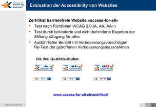 Evaluation der Accessibility von Websites Zertifikat barrierefreie Website «access-for-all» Test nach Richtlinien WCAG 2.0 (A, AA, AA+) Test durch behinderte und nicht-behinderte Experten der Stiftung «Zugang für alle» Ausführlicher Bericht mit Verbesserungsvorschlägen Re-Test der getroffenen Verbesserungsmassnahmen www.access-for-all.ch/zertifikat/   Die drei Qualitäts-Stufen: 