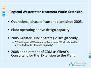 Ringsend Wastewater Treatment Works ExtensionOperational phase of current plant since 2005.Plant operating above design capacity.2005 Greater Dublin Strategic Design Study.“The Ringsend Wastewater Treatment Works should be extended to its ultimate capacity”2008 appointment of CDM as Client’s Consultant for the  Extension to the Plant.
