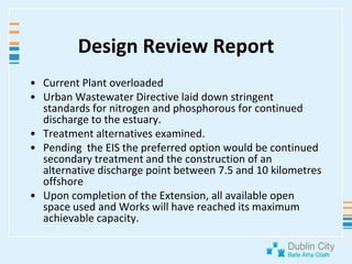 Design Review ReportCurrent Plant overloadedUrban Wastewater Directive laid down stringent standards for nitrogen and phosphorous for continued discharge to the estuary.Treatment alternatives examined.Pending  the EIS the preferred option would be continued secondary treatment and the construction of an alternative discharge point between 7.5 and 10 kilometresoffshoreUpon completion of the Extension, all available open space used and Works will have reached its maximum achievable capacity. 