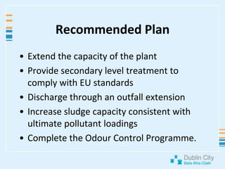 Recommended PlanExtend the capacity of the plantProvide secondary level treatment to comply with EU standardsDischarge through an outfall extensionIncrease sludge capacity consistent with ultimate pollutant loadingsComplete the Odour Control Programme.