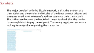 So what?
The major problem with the Bitcoin network, is that the amount of a
transaction and the sender and receive of the funds are not private, and
someone who knows someone's address can trace their transactions.
This is the case because the blockchain needs to check that the sender
has enough funds to pay the recipient. Thus many cryptocurrencies are
looking for ways of anonymising the transaction.
 