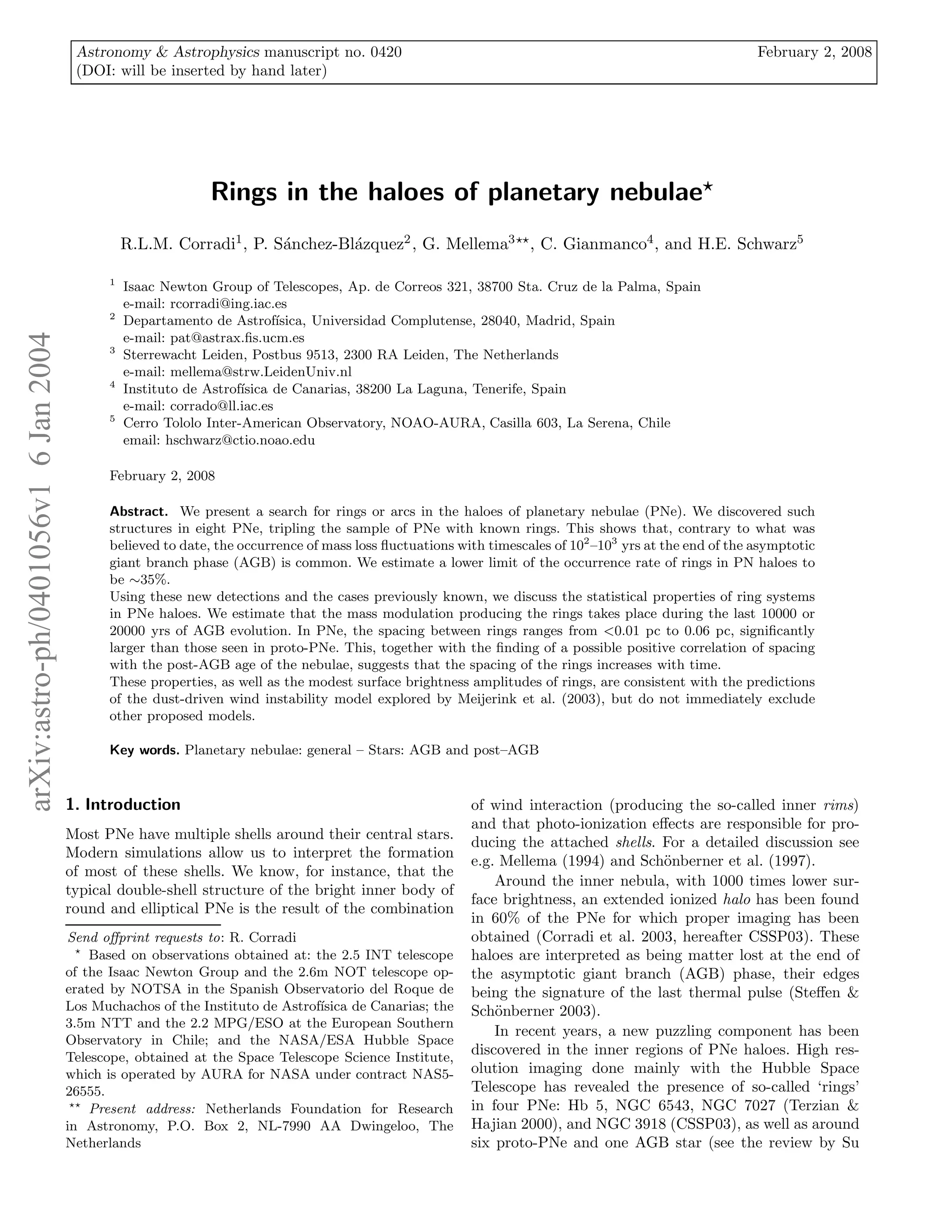 Astronomy & Astrophysics manuscript no. 0420                                                                      February 2, 2008
                                       (DOI: will be inserted by hand later)




                                                              Rings in the haloes of planetary nebulae⋆
                                                 R.L.M. Corradi1 , P. S´nchez-Bl´zquez2 , G. Mellema3⋆⋆ , C. Gianmanco4 , and H.E. Schwarz5
                                                                       a        a

                                             1
                                                 Isaac Newton Group of Telescopes, Ap. de Correos 321, 38700 Sta. Cruz de la Palma, Spain
                                                 e-mail: rcorradi@ing.iac.es
                                             2
                                                 Departamento de Astrof´   ısica, Universidad Complutense, 28040, Madrid, Spain
arXiv:astro-ph/0401056v1 6 Jan 2004




                                                 e-mail: pat@astrax.ﬁs.ucm.es
                                             3
                                                 Sterrewacht Leiden, Postbus 9513, 2300 RA Leiden, The Netherlands
                                                 e-mail: mellema@strw.LeidenUniv.nl
                                             4
                                                 Instituto de Astrof´
                                                                    ısica de Canarias, 38200 La Laguna, Tenerife, Spain
                                                 e-mail: corrado@ll.iac.es
                                             5
                                                 Cerro Tololo Inter-American Observatory, NOAO-AURA, Casilla 603, La Serena, Chile
                                                 email: hschwarz@ctio.noao.edu

                                             February 2, 2008

                                             Abstract. We present a search for rings or arcs in the haloes of planetary nebulae (PNe). We discovered such
                                             structures in eight PNe, tripling the sample of PNe with known rings. This shows that, contrary to what was
                                             believed to date, the occurrence of mass loss ﬂuctuations with timescales of 102 –103 yrs at the end of the asymptotic
                                             giant branch phase (AGB) is common. We estimate a lower limit of the occurrence rate of rings in PN haloes to
                                             be ∼35%.
                                             Using these new detections and the cases previously known, we discuss the statistical properties of ring systems
                                             in PNe haloes. We estimate that the mass modulation producing the rings takes place during the last 10000 or
                                             20000 yrs of AGB evolution. In PNe, the spacing between rings ranges from <0.01 pc to 0.06 pc, signiﬁcantly
                                             larger than those seen in proto-PNe. This, together with the ﬁnding of a possible positive correlation of spacing
                                             with the post-AGB age of the nebulae, suggests that the spacing of the rings increases with time.
                                             These properties, as well as the modest surface brightness amplitudes of rings, are consistent with the predictions
                                             of the dust-driven wind instability model explored by Meijerink et al. (2003), but do not immediately exclude
                                             other proposed models.

                                             Key words. Planetary nebulae: general – Stars: AGB and post–AGB


                                      1. Introduction                                                    of wind interaction (producing the so-called inner rims)
                                                                                                         and that photo-ionization eﬀects are responsible for pro-
                                      Most PNe have multiple shells around their central stars.
                                                                                                         ducing the attached shells. For a detailed discussion see
                                      Modern simulations allow us to interpret the formation
                                                                                                         e.g. Mellema (1994) and Sch¨nberner et al. (1997).
                                                                                                                                      o
                                      of most of these shells. We know, for instance, that the
                                                                                                             Around the inner nebula, with 1000 times lower sur-
                                      typical double-shell structure of the bright inner body of
                                                                                                         face brightness, an extended ionized halo has been found
                                      round and elliptical PNe is the result of the combination
                                                                                                         in 60% of the PNe for which proper imaging has been
                                      Send oﬀprint requests to: R. Corradi                               obtained (Corradi et al. 2003, hereafter CSSP03). These
                                        ⋆
                                          Based on observations obtained at: the 2.5 INT telescope       haloes are interpreted as being matter lost at the end of
                                      of the Isaac Newton Group and the 2.6m NOT telescope op-           the asymptotic giant branch (AGB) phase, their edges
                                      erated by NOTSA in the Spanish Observatorio del Roque de           being the signature of the last thermal pulse (Steﬀen &
                                      Los Muchachos of the Instituto de Astrof´
                                                                              ısica de Canarias; the     Sch¨nberner 2003).
                                                                                                             o
                                      3.5m NTT and the 2.2 MPG/ESO at the European Southern
                                                                                                             In recent years, a new puzzling component has been
                                      Observatory in Chile; and the NASA/ESA Hubble Space
                                      Telescope, obtained at the Space Telescope Science Institute,
                                                                                                         discovered in the inner regions of PNe haloes. High res-
                                      which is operated by AURA for NASA under contract NAS5-            olution imaging done mainly with the Hubble Space
                                      26555.                                                             Telescope has revealed the presence of so-called ‘rings’
                                       ⋆⋆
                                          Present address: Netherlands Foundation for Research           in four PNe: Hb 5, NGC 6543, NGC 7027 (Terzian &
                                      in Astronomy, P.O. Box 2, NL-7990 AA Dwingeloo, The                Hajian 2000), and NGC 3918 (CSSP03), as well as around
                                      Netherlands                                                        six proto-PNe and one AGB star (see the review by Su
 