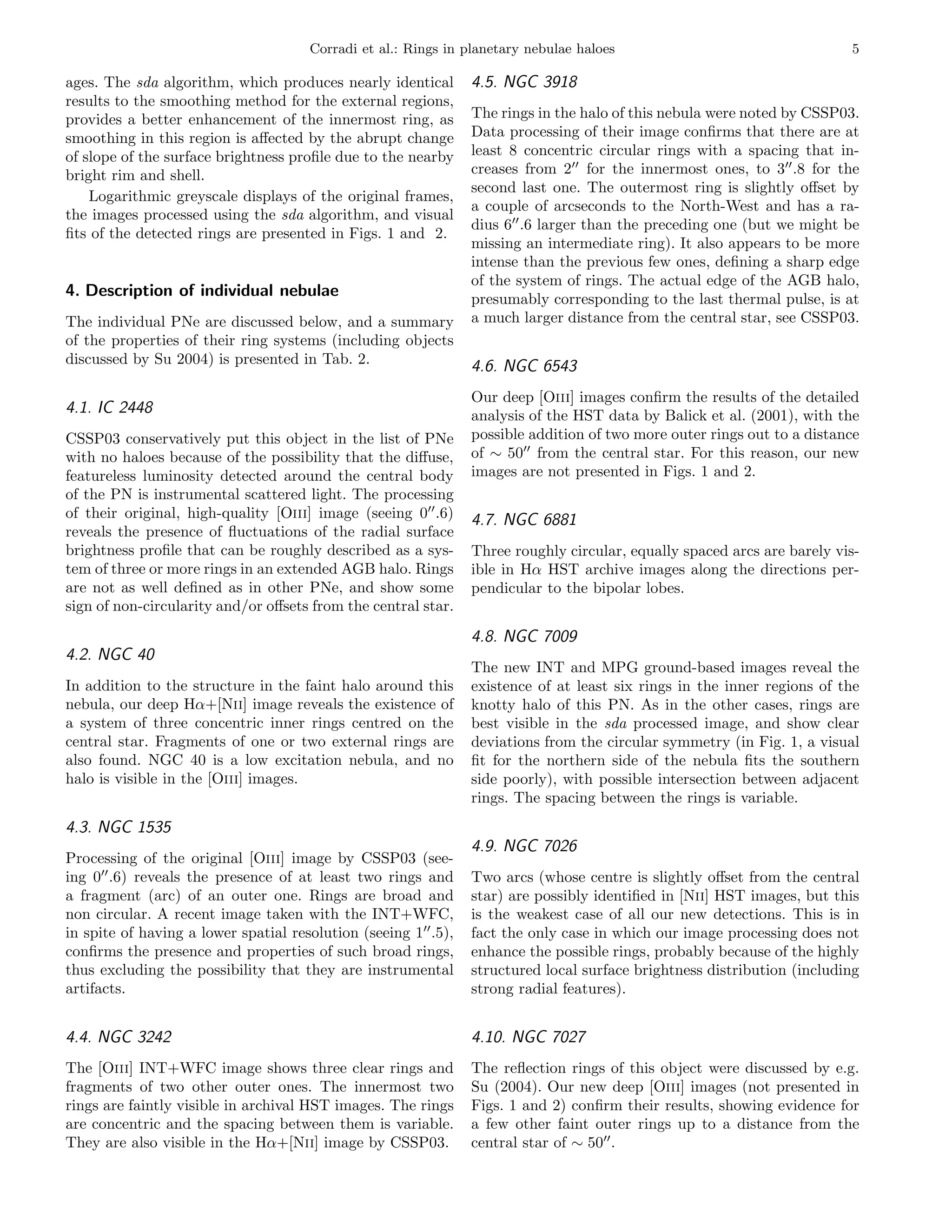 Corradi et al.: Rings in planetary nebulae haloes                                   5

ages. The sda algorithm, which produces nearly identical         4.5. NGC 3918
results to the smoothing method for the external regions,
provides a better enhancement of the innermost ring, as          The rings in the halo of this nebula were noted by CSSP03.
smoothing in this region is aﬀected by the abrupt change         Data processing of their image conﬁrms that there are at
of slope of the surface brightness proﬁle due to the nearby      least 8 concentric circular rings with a spacing that in-
bright rim and shell.                                            creases from 2′′ for the innermost ones, to 3′′ .8 for the
                                                                 second last one. The outermost ring is slightly oﬀset by
    Logarithmic greyscale displays of the original frames,
                                                                 a couple of arcseconds to the North-West and has a ra-
the images processed using the sda algorithm, and visual
                                                                 dius 6′′ .6 larger than the preceding one (but we might be
ﬁts of the detected rings are presented in Figs. 1 and 2.
                                                                 missing an intermediate ring). It also appears to be more
                                                                 intense than the previous few ones, deﬁning a sharp edge
                                                                 of the system of rings. The actual edge of the AGB halo,
4. Description of individual nebulae                             presumably corresponding to the last thermal pulse, is at
The individual PNe are discussed below, and a summary            a much larger distance from the central star, see CSSP03.
of the properties of their ring systems (including objects
discussed by Su 2004) is presented in Tab. 2.                    4.6. NGC 6543
                                                                 Our deep [Oiii] images conﬁrm the results of the detailed
4.1. IC 2448                                                     analysis of the HST data by Balick et al. (2001), with the
CSSP03 conservatively put this object in the list of PNe         possible addition of two more outer rings out to a distance
with no haloes because of the possibility that the diﬀuse,       of ∼ 50′′ from the central star. For this reason, our new
featureless luminosity detected around the central body          images are not presented in Figs. 1 and 2.
of the PN is instrumental scattered light. The processing
of their original, high-quality [Oiii] image (seeing 0′′ .6)     4.7. NGC 6881
reveals the presence of ﬂuctuations of the radial surface
brightness proﬁle that can be roughly described as a sys-        Three roughly circular, equally spaced arcs are barely vis-
tem of three or more rings in an extended AGB halo. Rings        ible in Hα HST archive images along the directions per-
are not as well deﬁned as in other PNe, and show some            pendicular to the bipolar lobes.
sign of non-circularity and/or oﬀsets from the central star.
                                                                 4.8. NGC 7009
4.2. NGC 40
                                                                 The new INT and MPG ground-based images reveal the
In addition to the structure in the faint halo around this       existence of at least six rings in the inner regions of the
nebula, our deep Hα+[Nii] image reveals the existence of         knotty halo of this PN. As in the other cases, rings are
a system of three concentric inner rings centred on the          best visible in the sda processed image, and show clear
central star. Fragments of one or two external rings are         deviations from the circular symmetry (in Fig. 1, a visual
also found. NGC 40 is a low excitation nebula, and no            ﬁt for the northern side of the nebula ﬁts the southern
halo is visible in the [Oiii] images.                            side poorly), with possible intersection between adjacent
                                                                 rings. The spacing between the rings is variable.
4.3. NGC 1535
                                                                 4.9. NGC 7026
Processing of the original [Oiii] image by CSSP03 (see-
ing 0′′ .6) reveals the presence of at least two rings and       Two arcs (whose centre is slightly oﬀset from the central
a fragment (arc) of an outer one. Rings are broad and            star) are possibly identiﬁed in [Nii] HST images, but this
non circular. A recent image taken with the INT+WFC,             is the weakest case of all our new detections. This is in
in spite of having a lower spatial resolution (seeing 1′′ .5),   fact the only case in which our image processing does not
conﬁrms the presence and properties of such broad rings,         enhance the possible rings, probably because of the highly
thus excluding the possibility that they are instrumental        structured local surface brightness distribution (including
artifacts.                                                       strong radial features).


4.4. NGC 3242                                                    4.10. NGC 7027
The [Oiii] INT+WFC image shows three clear rings and             The reﬂection rings of this object were discussed by e.g.
fragments of two other outer ones. The innermost two             Su (2004). Our new deep [Oiii] images (not presented in
rings are faintly visible in archival HST images. The rings      Figs. 1 and 2) conﬁrm their results, showing evidence for
are concentric and the spacing between them is variable.         a few other faint outer rings up to a distance from the
They are also visible in the Hα+[Nii] image by CSSP03.           central star of ∼ 50′′ .
 