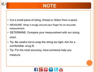 NOTE
• Cut a small piece of string, thread or ribbon from a spool.
• MEASURE: Wrap it snugly around your finger for an accurate
measurement.
• DETERMINE: Compare your measurement with our sizing
chart.
• Tip: Be careful not to wrap the string too tight. Aim for a
comfortable, snug fit.
• Tip: For the most accuracy, have someone help you
measure.
 