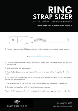 RING

STRAP SIZER

PRINT THIS PAGE AND FIND OUT YOUR RING SIZE
Print this page at 100%, do not scale to fit or shrink to fit!

Ring
Size

Cut Slit Here

B D F H J L N P R T V X Z
A C E G I K M O Q S U W Y

1. Print out this document at 100% size. Measure the line below to make sure the scale is accurate.
5cm

2. Once you have ensured the scaling is accurate, cut out the band sizer above using a pair of scissors
or a cutting knife.
3. Make a slit in the sizer where shown.
4. Wrap the band sizer around your finger, with the end of the band poking through the slit you’ve
made.
5. The sizer should fit comfortably around your finger, adjust it if need be. Make sure you can remove
the sizer and over your knuckle.
6. The letter indicated by the “Ring Size” in the slit indicates the ring size needed for your finger.
7. Be careful not to pull too tightly as this will give an inaccurate size.
Please note this is a guide only and if in any doubt before buying a ring please consult your Jeweller.

Tel: 0800 977 4855
www.diamondrocks.co.uk

 