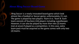 About Ring Soccer Board Game
Ring Soccer is a newly innovated board game which look
almost like a Football or Soccer game; unfortunately, it's not.
The game is played by two players: Team A vs. Team B. Each
team consists of fourteen (14) players including a goalkeeper.
However, it can also be played by more than two (2) teams
(not at once) if played as a competition. In this case, extra
team pack must be acquired as the game comes with only two
(2) teams.

 