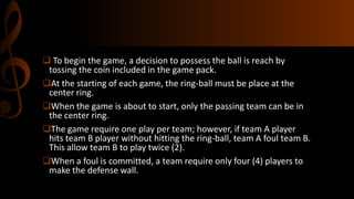  To begin the game, a decision to possess the ball is reach by
tossing the coin included in the game pack.
At the starting of each game, the ring-ball must be place at the
center ring.
When the game is about to start, only the passing team can be in
the center ring.
The game require one play per team; however, if team A player
hits team B player without hitting the ring-ball, team A foul team B.
This allow team B to play twice (2).
When a foul is committed, a team require only four (4) players to
make the defense wall.

 