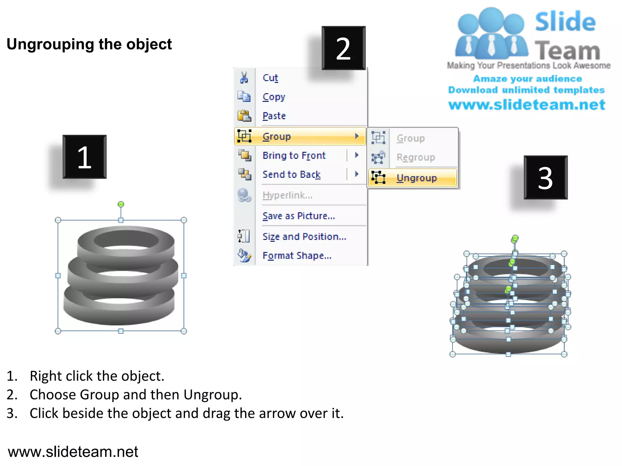 Ungrouping the object
                                                    2


           1
                                                         3




1. Right click the object.
2. Choose Group and then Ungroup.
3. Click beside the object and drag the arrow over it.

www.slideteam.net
 