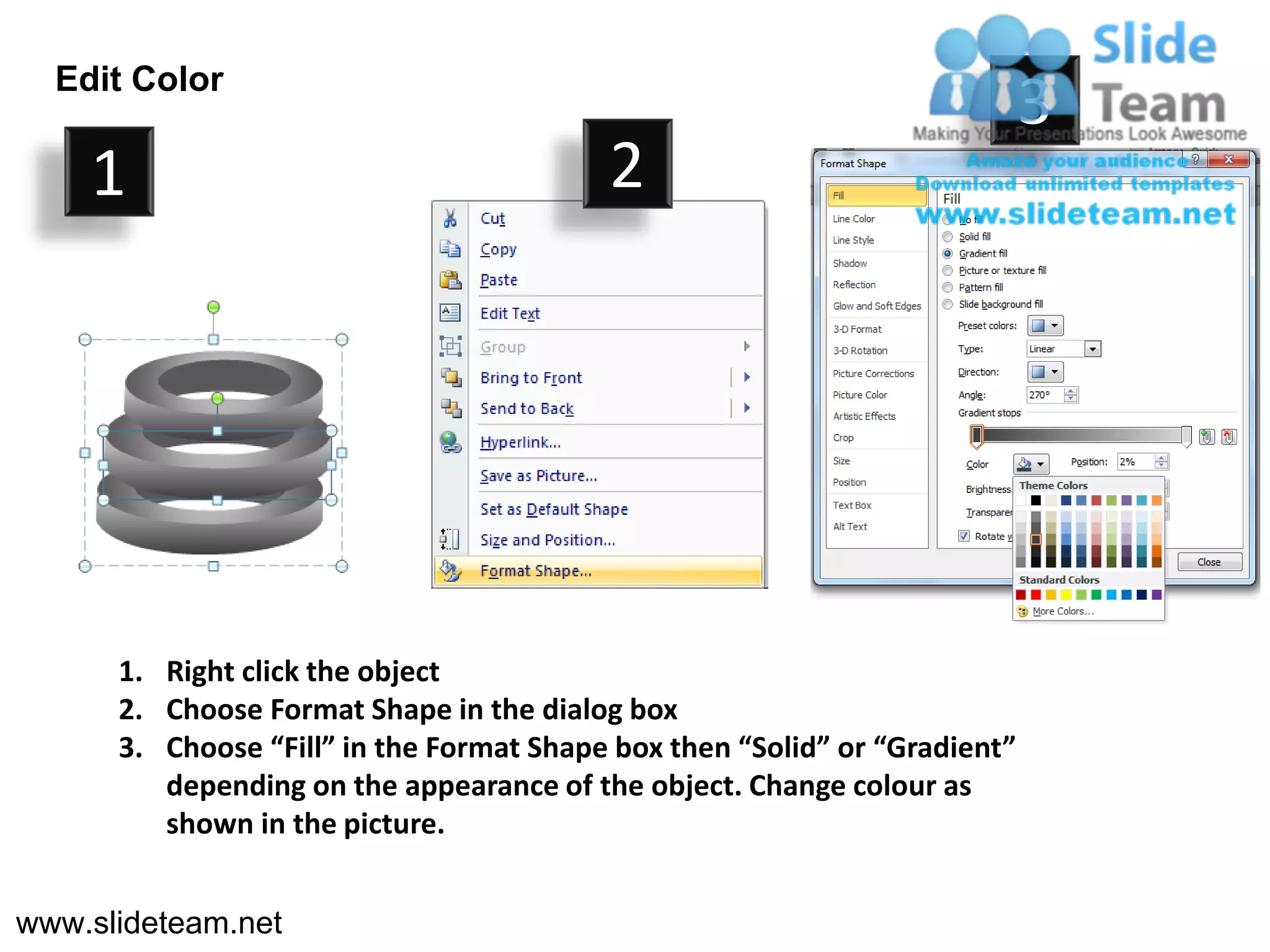 Edit Color
                                                                            3
    1                                     2




      1. Right click the object
      2. Choose Format Shape in the dialog box
      3. Choose “Fill” in the Format Shape box then “Solid” or “Gradient”
         depending on the appearance of the object. Change colour as
         shown in the picture.


www.slideteam.net
 