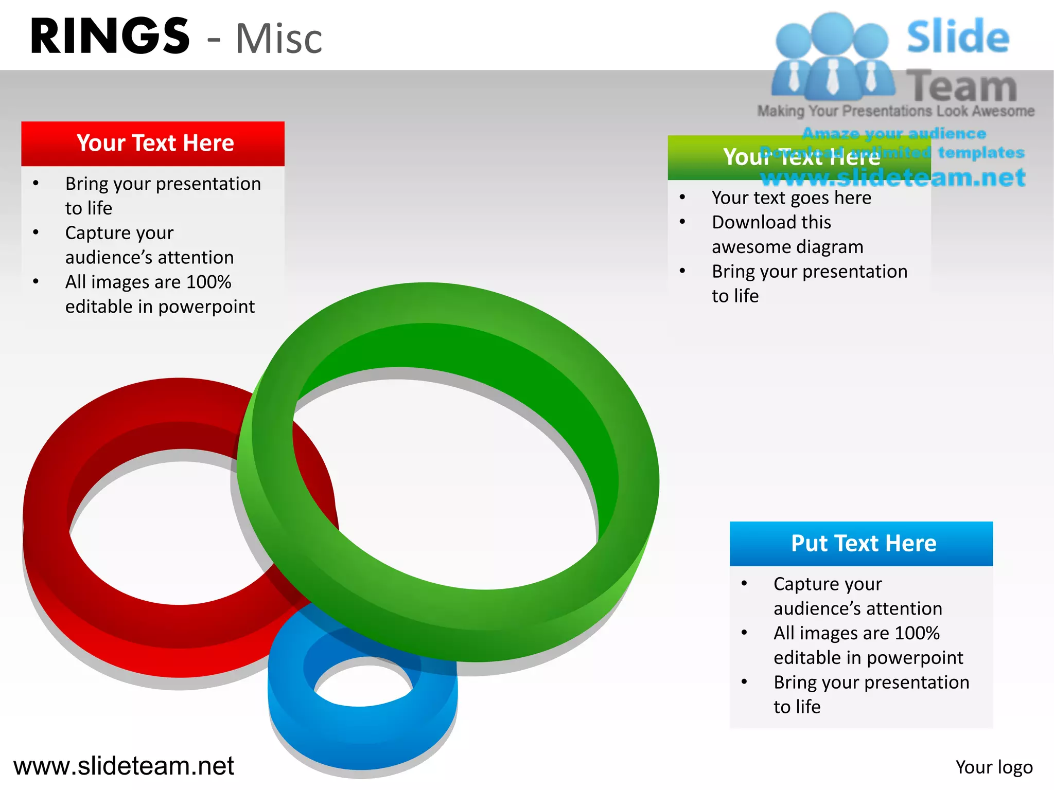 RINGS - Misc
      Your Text Here
                                    Your Text Here
 •   Bring your presentation
                               •   Your text goes here
     to life
                               •   Download this
 •   Capture your
                                   awesome diagram
     audience’s attention
                               •   Bring your presentation
 •   All images are 100%
                                   to life
     editable in powerpoint




                                            Put Text Here
                                      •   Capture your
                                          audience’s attention
                                      •   All images are 100%
                                          editable in powerpoint
                                      •   Bring your presentation
                                          to life

www.slideteam.net                                              Your logo
 