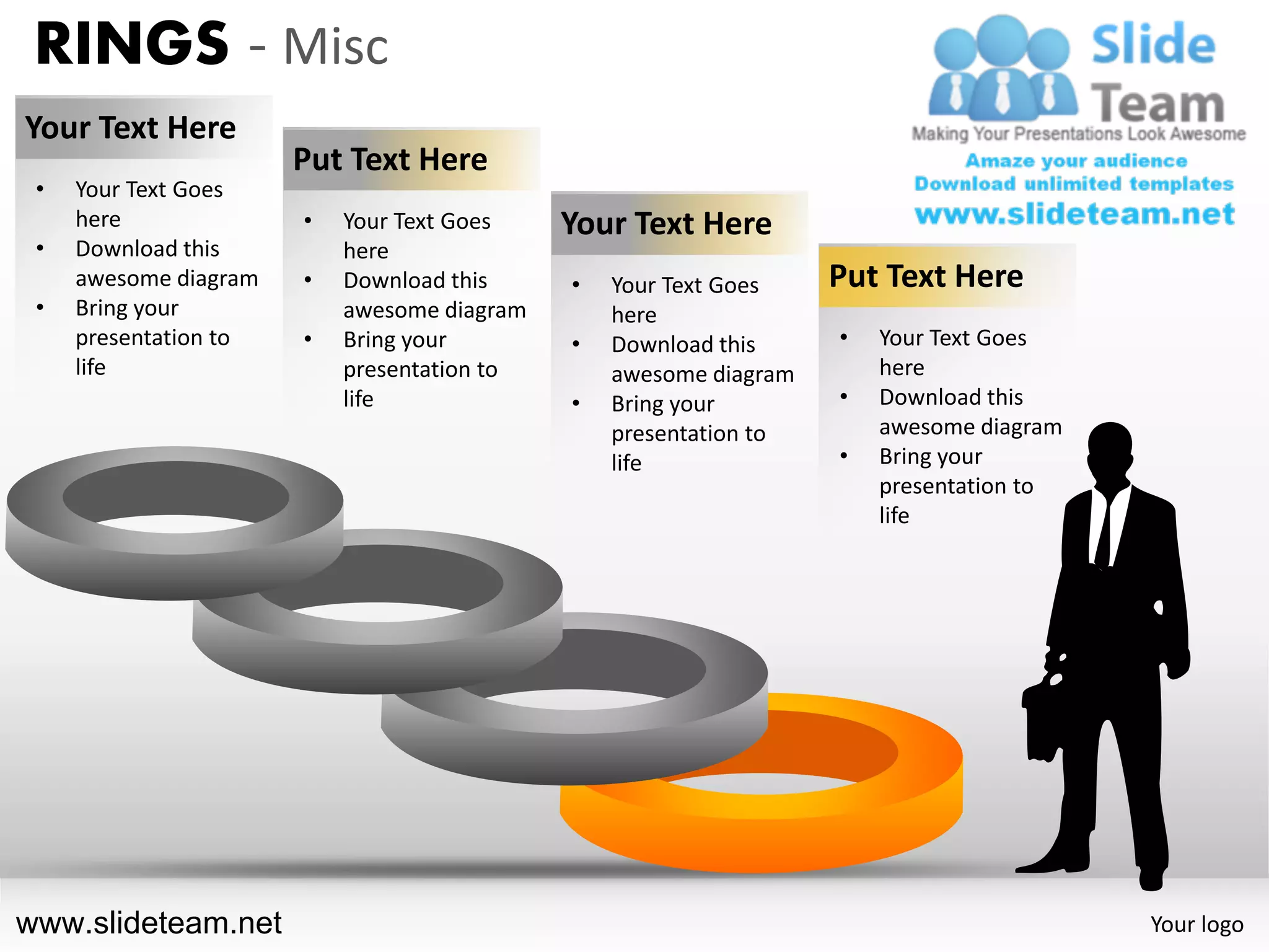 RINGS - Misc
Your Text Here
                       Put Text Here
 •   Your Text Goes
     here              •   Your Text Goes    Your Text Here
 •   Download this         here
     awesome diagram   •   Download this     •   Your Text Goes    Put Text Here
 •   Bring your            awesome diagram       here
     presentation to   •   Bring your        •   Download this     •   Your Text Goes
     life                  presentation to       awesome diagram       here
                           life              •   Bring your        •   Download this
                                                 presentation to       awesome diagram
                                                 life              •   Bring your
                                                                       presentation to
                                                                       life




www.slideteam.net                                                                        Your logo
 