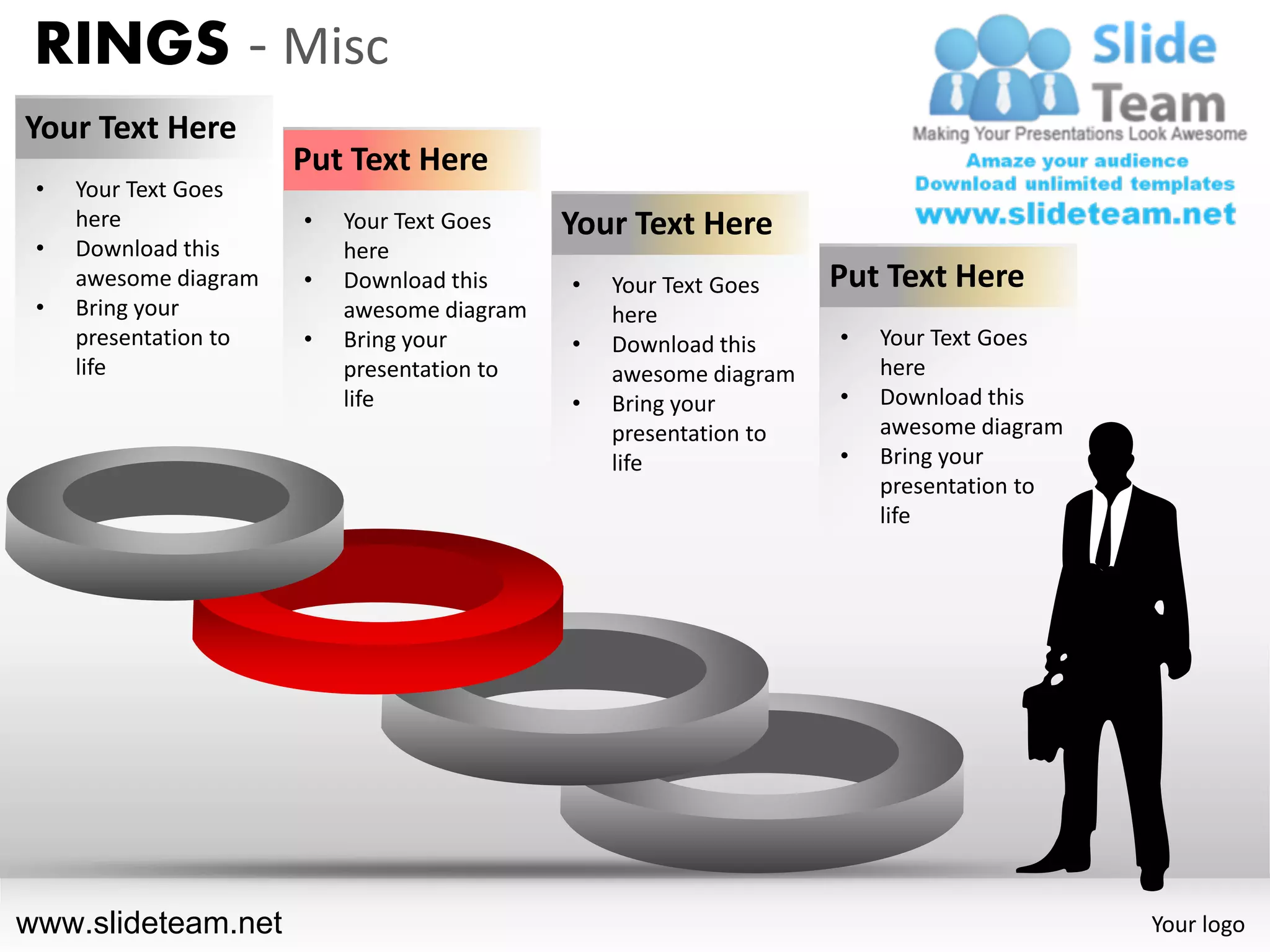 RINGS - Misc
Your Text Here
                       Put Text Here
 •   Your Text Goes
     here              •   Your Text Goes    Your Text Here
 •   Download this         here
     awesome diagram   •   Download this     •   Your Text Goes    Put Text Here
 •   Bring your            awesome diagram       here
     presentation to   •   Bring your        •   Download this     •   Your Text Goes
     life                  presentation to       awesome diagram       here
                           life              •   Bring your        •   Download this
                                                 presentation to       awesome diagram
                                                 life              •   Bring your
                                                                       presentation to
                                                                       life




www.slideteam.net                                                                        Your logo
 