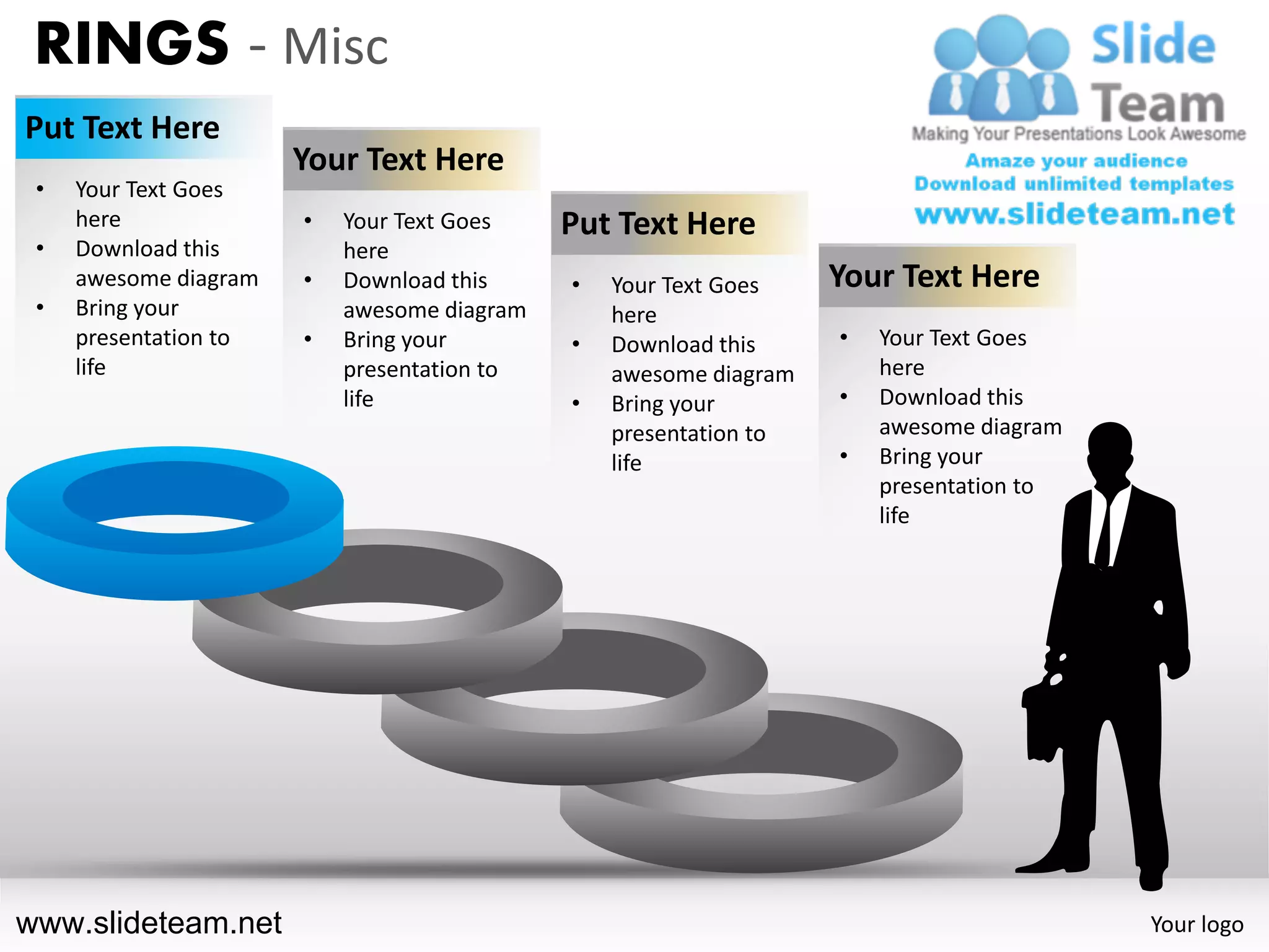 RINGS - Misc
Put Text Here
                       Your Text Here
 •   Your Text Goes
     here              •   Your Text Goes    Put Text Here
 •   Download this         here
     awesome diagram   •   Download this     •   Your Text Goes    Your Text Here
 •   Bring your            awesome diagram       here
     presentation to   •   Bring your        •   Download this     •   Your Text Goes
     life                  presentation to       awesome diagram       here
                           life              •   Bring your        •   Download this
                                                 presentation to       awesome diagram
                                                 life              •   Bring your
                                                                       presentation to
                                                                       life




www.slideteam.net                                                                        Your logo
 