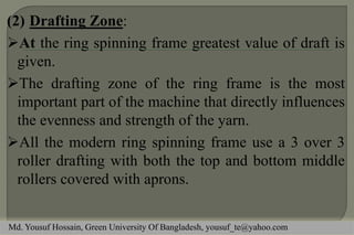 (2) Drafting Zone:
At the ring spinning frame greatest value of draft is
given.
The drafting zone of the ring frame is the most
important part of the machine that directly influences
the evenness and strength of the yarn.
All the modern ring spinning frame use a 3 over 3
roller drafting with both the top and bottom middle
rollers covered with aprons.
Md. Yousuf Hossain, Green University Of Bangladesh, yousuf_te@yahoo.com
 