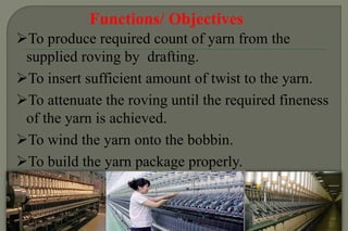 Functions/ Objectives
To produce required count of yarn from the
supplied roving by drafting.
To insert sufficient amount of twist to the yarn.
To attenuate the roving until the required fineness
of the yarn is achieved.
To wind the yarn onto the bobbin.
To build the yarn package properly.
 