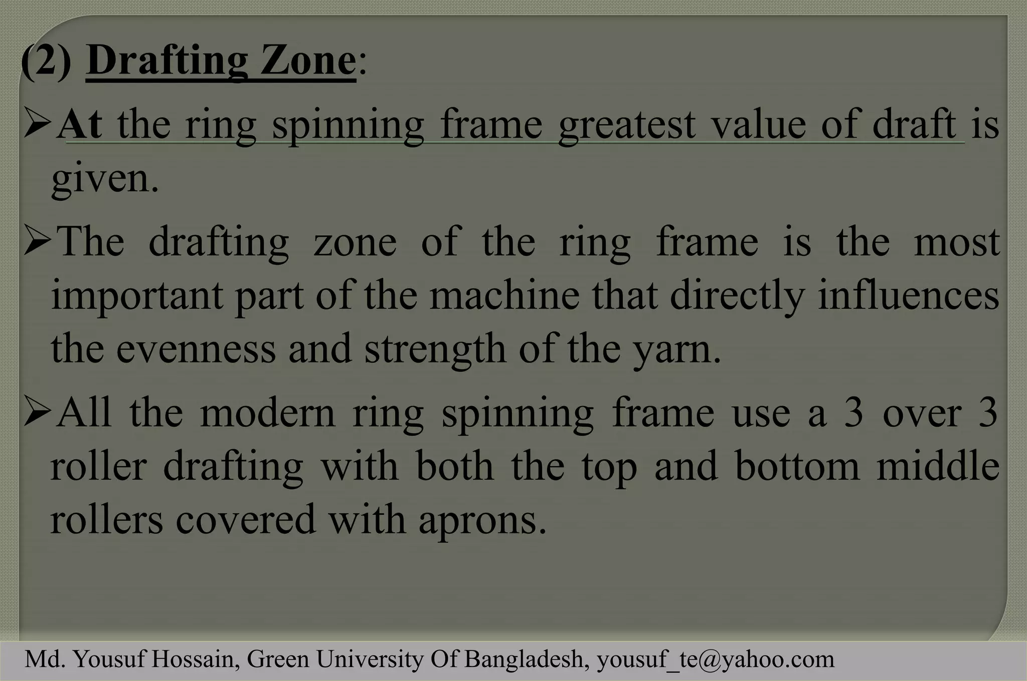 (2)Drafting Zone: 
At the ring spinning frame greatest value of draft is given. 
The drafting zone of the ring frame is the most important part of the machine that directly influences the evenness and strength of the yarn. 
All the modern ring spinning frame use a 3 over 3 roller drafting with both the top and bottom middle rollers covered with aprons. 
Md. Yousuf Hossain, Green University Of Bangladesh, yousuf_te@yahoo.com  