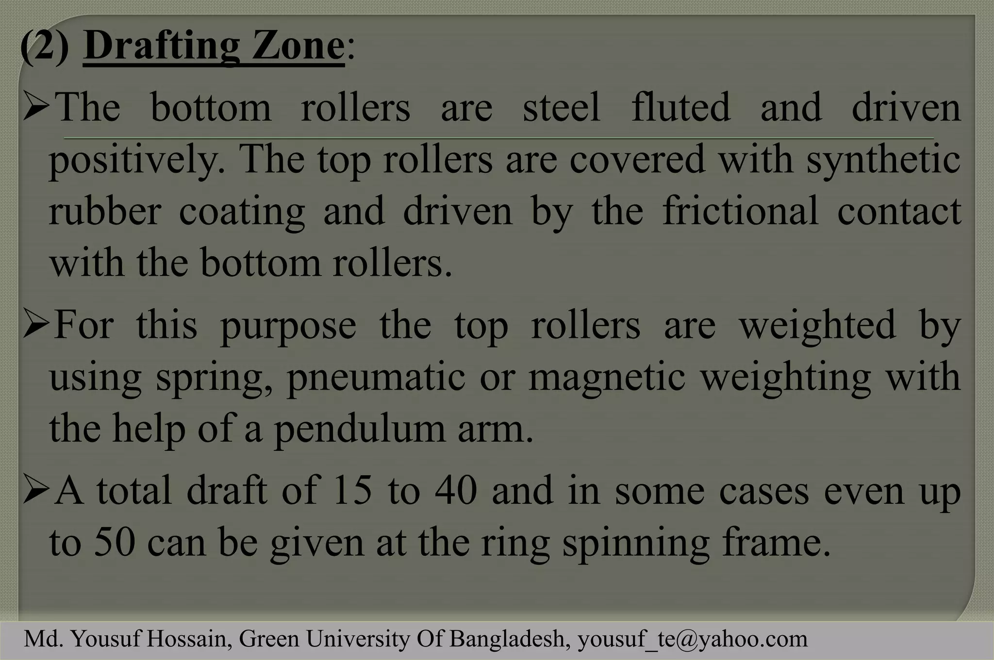 (2)Drafting Zone: 
The bottom rollers are steel fluted and driven positively. The top rollers are covered with synthetic rubber coating and driven by the frictional contact with the bottom rollers. 
For this purpose the top rollers are weighted by using spring, pneumatic or magnetic weighting with the help of a pendulum arm. 
A total draft of 15 to 40 and in some cases even up to 50 can be given at the ring spinning frame. 
Md. Yousuf Hossain, Green University Of Bangladesh, yousuf_te@yahoo.com  