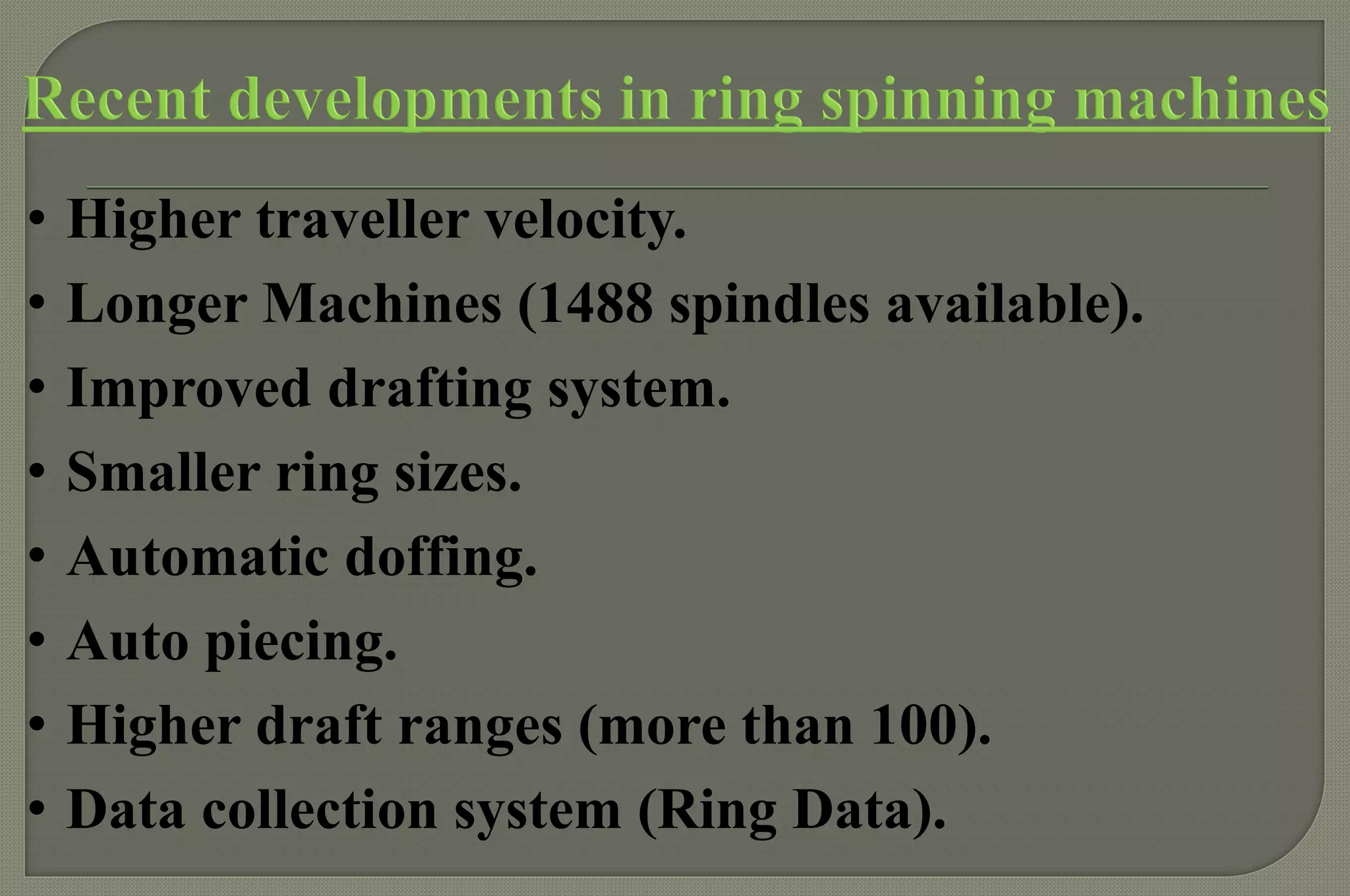 •Higher traveller velocity. 
•Longer Machines (1488 spindles available). 
•Improved drafting system. 
•Smaller ring sizes. 
•Automatic doffing. 
•Auto piecing. 
•Higher draft ranges (more than 100). 
•Data collection system (Ring Data).  