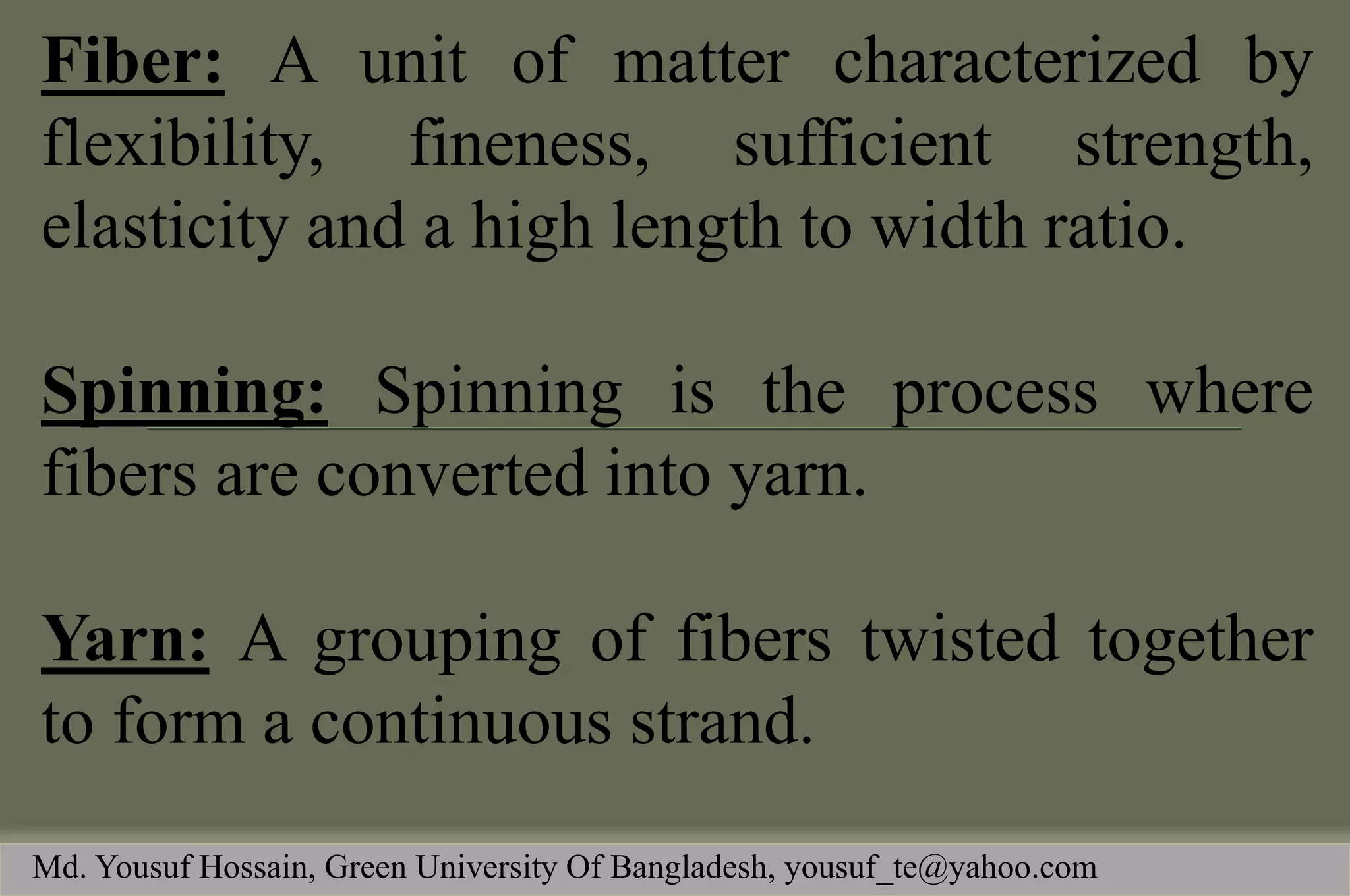 Fiber: A unit of matter characterized by flexibility, fineness, sufficient strength, elasticity and a high length to width ratio. 
Spinning: Spinning is the process where fibers are converted into yarn. 
Yarn: A grouping of fibers twisted together to form a continuous strand. 
Md. Yousuf Hossain, Green University Of Bangladesh, yousuf_te@yahoo.com  