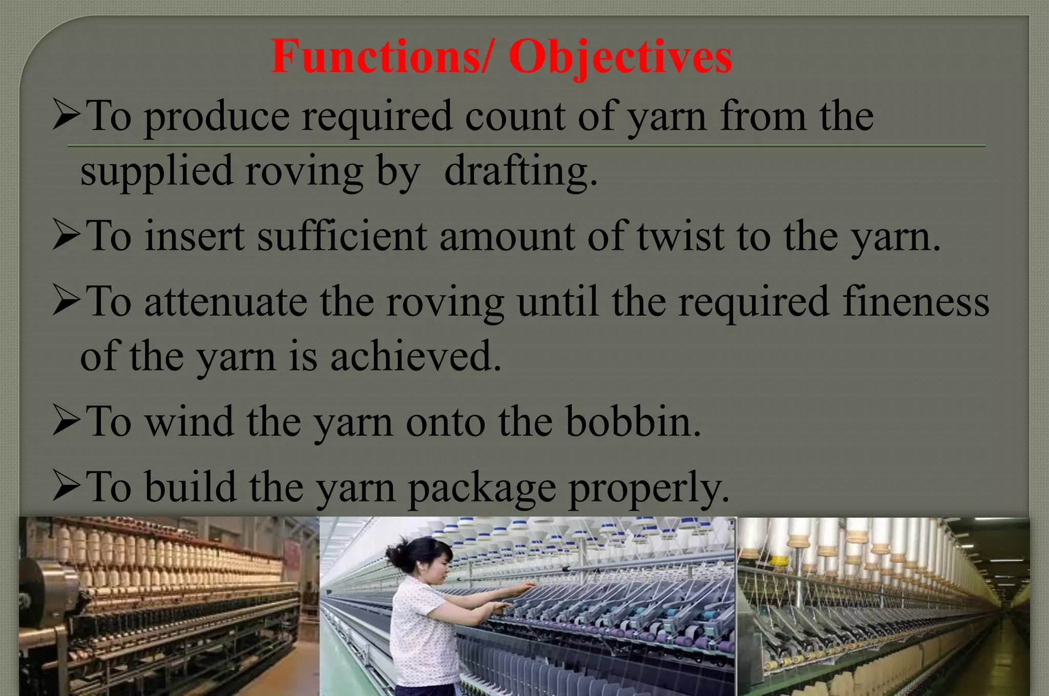 Functions/ Objectives 
To produce required count of yarn from the supplied roving by drafting. 
To insert sufficient amount of twist to the yarn. 
To attenuate the roving until the required fineness of the yarn is achieved. 
To wind the yarn onto the bobbin. 
To build the yarn package properly.  