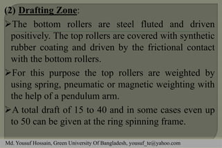 (2)Drafting Zone: 
The bottom rollers are steel fluted and driven positively. The top rollers are covered with synthetic rubber coating and driven by the frictional contact with the bottom rollers. 
For this purpose the top rollers are weighted by using spring, pneumatic or magnetic weighting with the help of a pendulum arm. 
A total draft of 15 to 40 and in some cases even up to 50 can be given at the ring spinning frame. 
Md. Yousuf Hossain, Green University Of Bangladesh, yousuf_te@yahoo.com  