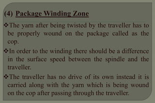 The yarn after being twisted by the traveller has to be properly wound on the package called as the cop. 
In order to the winding there should be a difference in the surface speed between the spindle and the traveller. 
The traveller has no drive of its own instead it is carried along with the yarn which is being wound on the cop after passing through the traveller.  