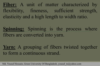 Fiber: A unit of matter characterized by flexibility, fineness, sufficient strength, elasticity and a high length to width ratio. 
Spinning: Spinning is the process where fibers are converted into yarn. 
Yarn: A grouping of fibers twisted together to form a continuous strand. 
Md. Yousuf Hossain, Green University Of Bangladesh, yousuf_te@yahoo.com  