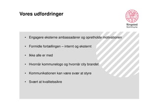 Vores udfordringer

• Engagere eksterne ambassadører og opretholde motivationen
• Formidle fortællingen – internt og eksternt
• Ikke alle er med
• Hvornår kommunelogo og hvornår city brandet
• Kommunikationen kan være svær at styre
• Svært at kvalitetssikre

 