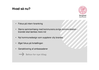 Hvad så nu?

• Fokus på intern forankring
• Større sammenhæng med kommunens øvrige kommunikation brandet skal tænkes mere ind
• Nyt kommunedesign som supplerer city brandet
• Øget fokus på fortællingen
• Genaktivering af ambassadører
Behov for nye tiltag

 