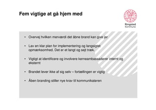 Fem vigtige at gå hjem med

• Overvej hvilken merværdi det åbne brand kan give jer
• Lav en klar plan for implementering og langsigtet
opmærksomhed. Det er et langt og sejt træk.
• Vigtigt at identificere og involvere kerneambassadører internt og
eksternt
• Brandet lever ikke af sig selv – fortællingen er vigtig
• Åben branding stiller nye krav til kommunikatøren

 