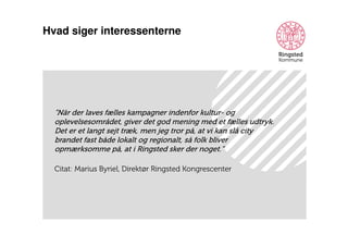 Hvad siger interessenterne

”Når der laves fælles kampagner indenfor kultur- og
oplevelsesområdet, giver det god mening med et fælles udtryk.
Det er et langt sejt træk, men jeg tror på, at vi kan slå city
brandet fast både lokalt og regionalt, så folk bliver
opmærksomme på, at i Ringsted sker der noget.”
Citat: Marius Byriel, Direktør Ringsted Kongrescenter

 