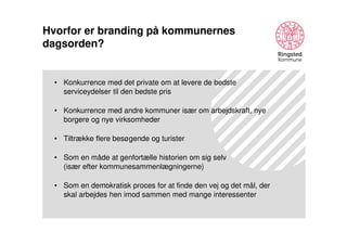 Hvorfor er branding på kommunernes
dagsorden?

• Konkurrence med det private om at levere de bedste
serviceydelser til den bedste pris
• Konkurrence med andre kommuner især om arbejdskraft, nye
borgere og nye virksomheder
• Tiltrække flere besøgende og turister
• Som en måde at genfortælle historien om sig selv
(især efter kommunesammenlægningerne)
• Som en demokratisk proces for at finde den vej og det mål, der
skal arbejdes hen imod sammen med mange interessenter

 