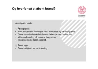 Og hvorfor så et åbent brand?

Åbent på to måder:
1) Åben proces
• Hvor erhvervsliv, foreninger mm. involveres og har indflydelse
• Giver stærk fællesskabsfølelse – fælles proces, fælles mål
• Vidensudveksling på tværs af faggrupper
• Interessenterne tager ejerskab
2) Åbent logo
• Giver mulighed for versionering

 