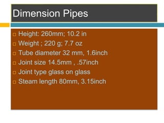  Height: 260mm; 10.2 in
 Weight ; 220 g; 7.7 oz
 Tube diameter 32 mm, 1.6inch
 Joint size 14.5mm , .57inch
 Joint type glass on glass
 Steam length 80mm, 3.15inch
 