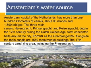 Amsterdam’s water source
 Amsterdam, capital of the Netherlands, has more than one
hundred kilometers of canals, about 90 islands and
1,500 bridges. The three main
canals, Herengracht, Prinsengracht, and Keizersgracht, dug in
the 17th century during the Dutch Golden Age, form concentric
belts around the city, known as the Grachtengordel. Alongside
the main canals are 1550 monumental buildings.The 17th-
century canal ring area, including the Prinsengracht,
Keizersgracht, Herengracht and Jordaan.
 