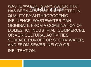 WASTE WATER, IS ANY WATER THAT
HAS BEEN ADVERSELY AFFECTED IN
QUALITY BY ANTHROPOGENIC
INFLUENCE. WASTEWATER CAN
ORIGINATE FROM A COMBINATION OF
DOMESTIC, INDUSTRIAL, COMMERCIAL
OR AGRICULTURAL ACTIVITIES,
SURFACE RUNOFF OR STORM WATER,
AND FROM SEWER INFLOW OR
INFILTRATION.
Waste water
 