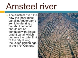Amsteel river
 The Amsteel river. It is
now the inner-most
canal in Amsterdam's
semicircular ring of
canals. The canal
should not be
confused with Singel
gracht canal, which
became the outer limit
of the city during
the Dutch golden age
in the 17th Century.
 